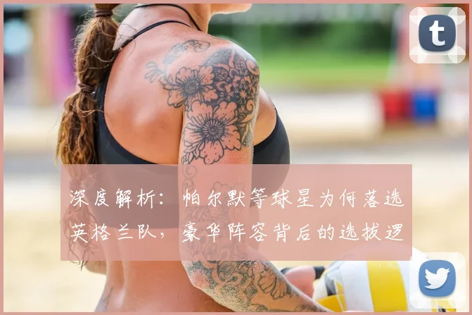 深度解析:帕尔默等球星为何落选英格兰队,豪华阵容背后的选拔逻辑