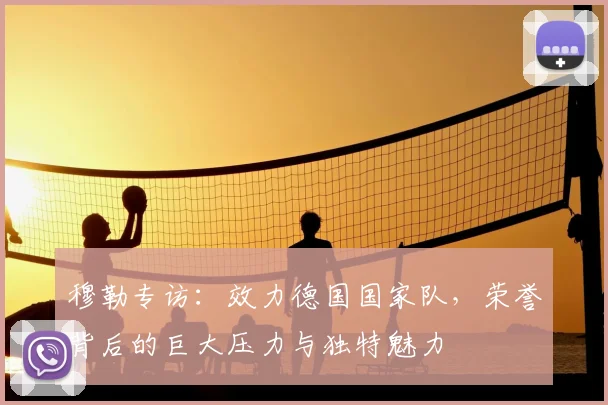 穆勒专访：效力德国国家队，荣誉背后的巨大压力与独特魅力