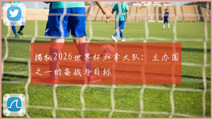 揭秘2026世界杯加拿大队:主办国之一的备战与目标