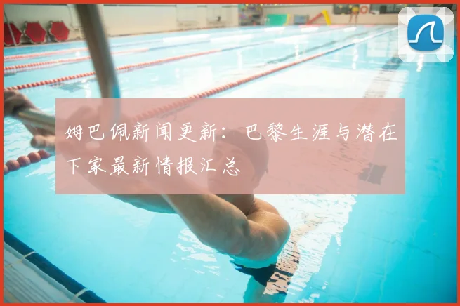 姆巴佩新闻更新:巴黎生涯与潜在下家最新情报汇总