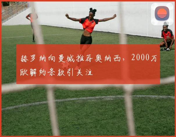 赫罗纳向曼城推荐奥纳西,2000万欧解约条款引关注