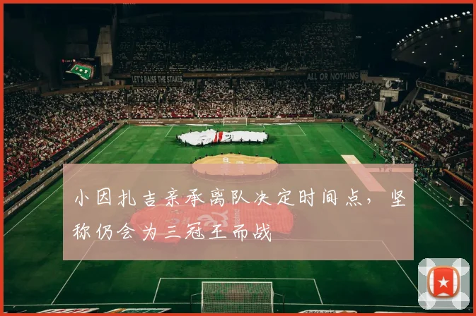 小因扎吉亲承离队决定时间点,坚称仍会为三冠王而战