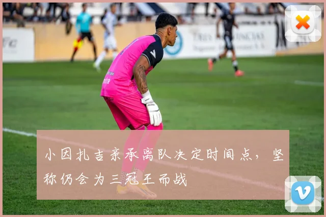 小因扎吉亲承离队决定时间点，坚称仍会为三冠王而战