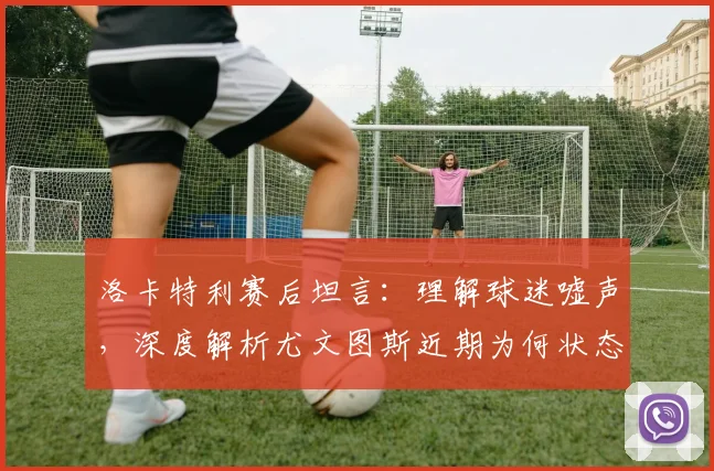 洛卡特利赛后坦言：理解球迷嘘声，深度解析尤文图斯近期为何状态低迷