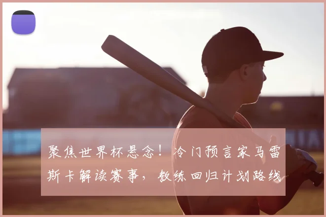 聚焦世界杯悬念!冷门预言家马雷斯卡解读赛事,教练回归计划路线图曝光