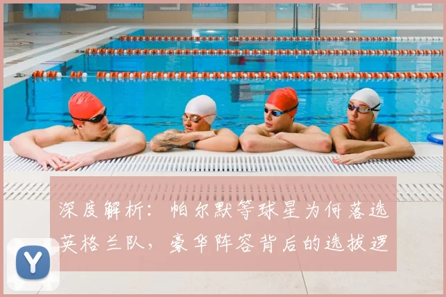 深度解析:帕尔默等球星为何落选英格兰队,豪华阵容背后的选拔逻辑