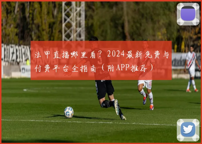 法甲直播哪里看?2024最新免费与付费平台全指南(附APP推荐)