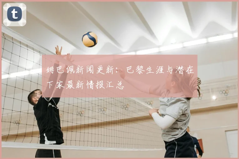 姆巴佩新闻更新:巴黎生涯与潜在下家最新情报汇总