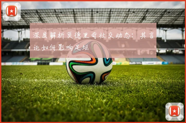 深度解析莫德里奇社交动态：其言论如何影响足坛