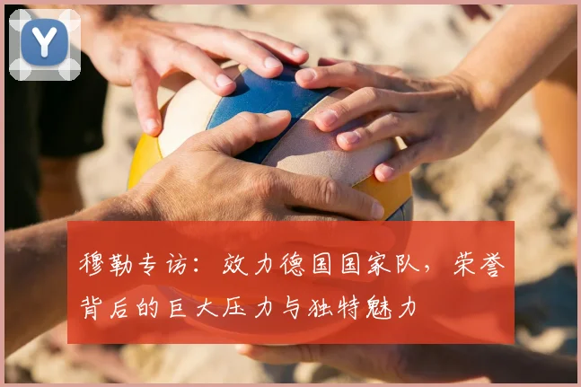 穆勒专访:效力德国国家队,荣誉背后的巨大压力与独特魅力