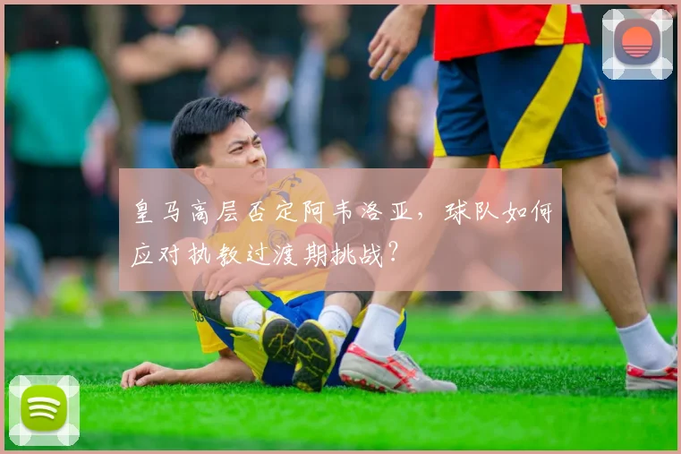 皇马高层否定阿韦洛亚,球队如何应对执教过渡期挑战?