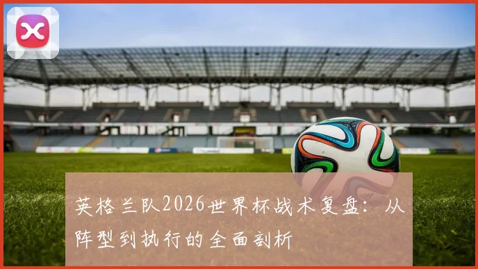 英格兰队2026世界杯战术复盘:从阵型到执行的全面剖析
